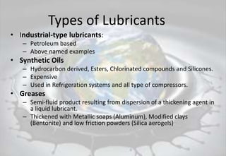 Types of Lubricants
• Industrial-type lubricants:
– Petroleum based
– Above named examples
• Synthetic Oils
– Hydrocarbon derived, Esters, Chlorinated compounds and Silicones.
– Expensive
– Used in Refrigeration systems and all type of compressors.
• Greases
– Semi-fluid product resulting from dispersion of a thickening agent in
a liquid lubricant.
– Thickened with Metallic soaps (Aluminum), Modified clays
(Bentonite) and low friction powders (Silica aerogels)
 