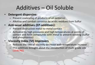 Additives – Oil Soluble
• Detergent dispersive:
– Prevent coalescing of products of oil oxidation
– Alkaline and combat corrosion by acidic residues from Sulfur
• Anti-wear additives (EP-additives):
– Prevent destructive metal-to-metal contact
– Activated by high pressures and high temperatures at points of
contact and form compounds with metal to prevent welding (Sulfur
and phosphorous)
• Viscosity Index (VI) Improvers
– Reduces the rate of viscosity decrease with temperature increase
– This additives brought about the introduction of multi-grade oils
(15W/40)
 