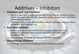 Additives – Inhibitors
• Oxidation and rust inhibitors:
– When a lubricant is subjected to high temperatures oxidation occurs
which increases the viscosity, develops acidic contaminants and form
carbonaceous matter
– Additives such as Zinc-dithiofosfate reduces oxidation and provides a
protective layer against rust.
• Anti-foam Inhibitor
– Foaming or Air entrainment of oils causes problems such as
cavitation, reduced load carrying capability and increased
temperatures.
– Silicone fluids promote air release from the lubricant
• Demulsifying Inhibitors
– Promotes separation of lubricant from moisture content
 