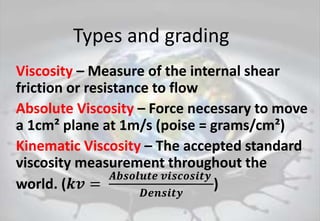Types and grading
Viscosity – Measure of the internal shear
friction or resistance to flow
Absolute Viscosity – Force necessary to move
a 1cm² plane at 1m/s (poise = grams/cm²)
Kinematic Viscosity – The accepted standard
viscosity measurement throughout the
world. (𝒌𝒗 =
𝑨𝒃𝒔𝒐𝒍𝒖𝒕𝒆 𝒗𝒊𝒔𝒄𝒐𝒔𝒊𝒕𝒚
𝑫𝒆𝒏𝒔𝒊𝒕𝒚
)
 