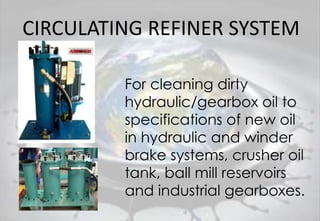 CIRCULATING REFINER SYSTEM
For cleaning dirty
hydraulic/gearbox oil to
specifications of new oil
in hydraulic and winder
brake systems, crusher oil
tank, ball mill reservoirs
and industrial gearboxes.
 
