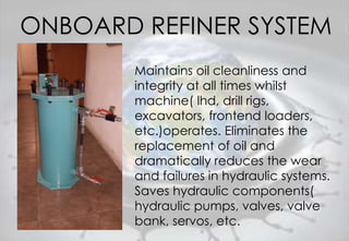 ONBOARD REFINER SYSTEM
Maintains oil cleanliness and
integrity at all times whilst
machine( lhd, drill rigs,
excavators, frontend loaders,
etc.)operates. Eliminates the
replacement of oil and
dramatically reduces the wear
and failures in hydraulic systems.
Saves hydraulic components(
hydraulic pumps, valves, valve
bank, servos, etc.
 