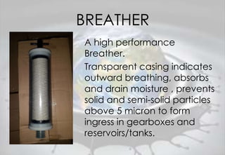 BREATHER
A high performance
Breather.
Transparent casing indicates
outward breathing, absorbs
and drain moisture , prevents
solid and semi-solid particles
above 5 micron to form
ingress in gearboxes and
reservoirs/tanks.
 
