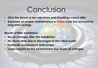 Conclusion
• Oil is the blood of our machines and should be cared after
• Expenses on proper maintenance is visible costs but account for
long term savings
Results of filter installation
• No oil changes After the installation
• No down-time due to blockages in the valve panel
• Hydraulic components lasts longer
• Lower impact on the environment due fewer oil changes
 