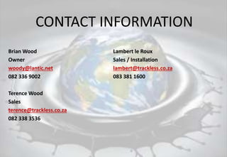 CONTACT INFORMATION
Brian Wood Lambert le Roux
Owner Sales / Installation
woody@lantic.net lambert@trackless.co.za
082 336 9002 083 381 1600
Terence Wood
Sales
terence@trackless.co.za
082 338 3536
 