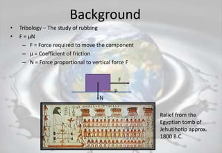Background
• Tribology – The study of rubbing
• F = μN
– F = Force required to move the component
– μ = Coefficient of friction
– N = Force proportional to vertical force F
F
N
μ
Relief from the
Egyptian tomb of
Jehutihotip approx.
1800 B.C.
 