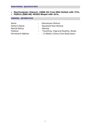 4
EDUCATIONAL QUALIFICATION
 Msc(Computer Science) (2008-10) from MDU Rohtak with 71%.
 PGDCA (2006-08) MCNJU Bhopal with 61%.
PERSONAL INFORMATION
Name : Ghanshyam Bishnoi
Father’s Name : Raychand Ram Bishnoi
Marital Status : Married
Hobbies : Travelling, Yoga and Reading Books
Permanent Address : 17,Madhu Colony,Tonk Road,Jaipur
 
