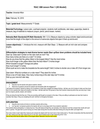 TEAC 308 Lesson Plan 1 (5E Model)
Teacher: Amanda Hilton
Date: February 16, 2016
Topic / grade level: Measurements/ 1st
Grade
Materials/Technology: Lesson plan, overhead projector, students math workbooks, stair steps, paperclips, beads to
measure, bag of materials to measure (crayon, pencil, pencil eraser, marker)
Nebraska Math Standards/LPS Math Standards: MA 1.3.3.c Measure objects by using a shorter object end-to-end and
know that the length of the object is the amount of same-size objects that span it lined up end-to-end.
Lesson objective(s): 1. Introduce the inch, measure with Stair Steps 2. Measure with an inch ruler and compare
lengths.
Differentiation strategies to meet diverse learner needs (Gear up/Gear down problems should be included here):
Gear Up: Does each number on the ruler mark an inch? Yes
How many inches are there on a ruler? 12 inches
How do you know that the yellow ribbon is the longest ribbon? Has the most inches
How much longer is the yellow ribbon than the blue ribbon? 3 inches longer
Which bracelet is longer? Orange and yellow
How much longer? 2 inches
What could we do to make the bracelets be the same length? Add 2 inches to shorter one or take off 2 from longer one
Gear down: What do numbers on a ruler mean? They stand for inches
Show a row of 6 stair steps. How many inches long is this stair step row? 6 inches
Hold up your one-inch stair step.
ENGAGEMENT
• Describe how the teacher will capture students’ interest.
• What kind of questions should the students ask themselves after the engagement?
I will capture the students’ interest by asking a lot of questions to keep them engaged and always thinking. I will also use a lot of praise to make sure they know
that it is ok to express their ideas and answers to the class. I will also split them into groups to have them practice measuring items they use every day in class
such as crayons, pencils, erasers, and markers.
If they are doing the best that they can. If they are providing well thought out answers to the class. If they are willing to participate and raise their hands to
volunteer their ideas. If they are completing the work I tell them to throughout the lesson.
EXPLORATION
• Describe what hands-on/minds-on activities students will be doing.
• List “big idea” conceptual questions the teacher will use to encourage and/or focus students’ exploration
The students will be participating in a measuring hunt. They will measure things they use everyday in the classroom and then compare their results with each
other/ a partner. This gets them up and moving out of their seats having them be active while also thinking and using the skills I just taught them.
How many inches is each object they measure and compare the objects with how much more or less inches each is. This also incorporates what they learned last
unit. Also making sure they start measuring at 0 on the ruler. Some students want to start measuring at the 1-inch.
How do they know that the yellow ribbon is the longest ribbon? Because it has the most inches.
1
 