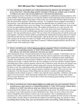 TEAC 308 Lesson Plan 1 Feedback from 297B Supervisor or CT
1) How well did you accomplish your mathematical learning objective with all children? Why
do you think this? Describe three specific examples of things you children said or did that
is evidence you did or did not accomplish your math learning objective(s).
After teaching my lesson, I feel like I definitely accomplished my mathematical learning objective with
all the children. My learning objectives were that the children would understand inches and learn how to
measure and compare objects using inches. I believe they were successful with their objective because
they answered all the questions I asked them correctly. As I taught the lesson I stopped occasionally to
ask questions. I also asked them the same questions but rephrased them in a different way to see if the
students still understood what it was I was asking. For an example, I asked the students to show me what
an inch was again halfway through the lesson. The students all showed me on a ruler one inch. This
showed me they understand the concept of inches. Also in the whole class lesson I had them do two
problems on their own on the workbook page and then I came back together as a class to discuss their
answers. The class got both answers correct. The way I know this is because they all said the answer out
loud together. I also know that the children accomplished the mathematical learning objectives I had for
them because they did very well in the small groups. I split up the class into 3 groups and each teacher
took a group to do an activity on what it is I taught. At the end of the activity my group did a great job.
An example is in my small group I asked them to measure 3 different beaded necklaces and tell me the
lengths of each. Each student got it right.
2) What is something you noticed about yourself as a teacher? What is something your peer
observer or cooperating teacher or TEAC 297b teacher noticed about you as a teacher?
How will you use what was noticed the next time you teach?
After teaching this lesson, I learned and noticed a lot about myself as a teacher. I noticed that I am very
patient. I noticed that I let my students take all the time they need to explain his or her thinking. I feel
like students best learning comes from hearing each others ideas or explanations about mathematical
concepts. One student in my lesson tried to explain his way of how he got his answer and he couldn’t
really get out his idea. I waited a little bit to see if he could get it on his own and then I restated what he
said asking him if that is what he meant by what he said. I could have easily moved on, but instead I was
patient which I think really helped his situation along with everyone else because they benefited from
his ideas as well. My cooperating teacher noticed that throughout the whole lesson I had a smile on my
faced, used a pleasant tone of voice, and gave positive responses to students. This to me was a big
compliment. I feel like because of these things that she noticed it created a comfortable learning
atmosphere for the students to learn in. I think it also made the lesson enjoyable. I definitely will use this
again in all of my lessons. I think showing the students that I am having fun will give them another
reason to enjoy themselves also. I will use this in whole class teaching, group teaching, and one on one
teaching in the classroom.
3) What is something you noticed about children or a child when you were teaching? What is
something your peer observer or cooperating teacher or TEAC 297b teacher noticed about
children or a child? How will use what was noticed the next time you teach?
I noticed that all the children were very willing to participate in the lesson. The children were very eager
to volunteer to any of the questions or tasks I asked them to do. There was never a time in my lesson
where I struggled to find someone to answer one of my questions. This is something that was very
awesome to see. They seemed to have a lot of fun and wanted to complete all of the activities to the best
of their ability. My peer observer noticed that the students were following along very closely to what I
was talking about or doing. They were very interested in what I was teaching. I think this plays a major
16
 
