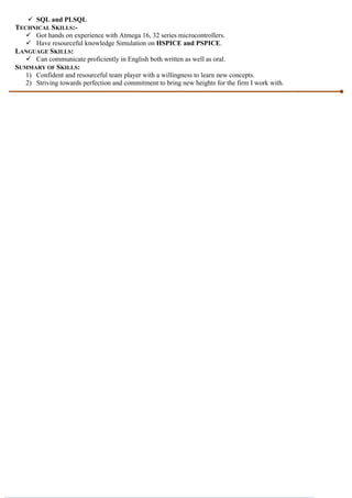 SQL and PLSQL
TECHNICAL SKILLS:-
 Got hands on experience with Atmega 16, 32 series microcontrollers.
 Have resourceful knowledge Simulation on HSPICE and PSPICE.
LANGUAGE SKILLS:
 Can communicate proficiently in English both written as well as oral.
SUMMARY OF SKILLS:
1) Confident and resourceful team player with a willingness to learn new concepts.
2) Striving towards perfection and commitment to bring new heights for the firm I work with.
 