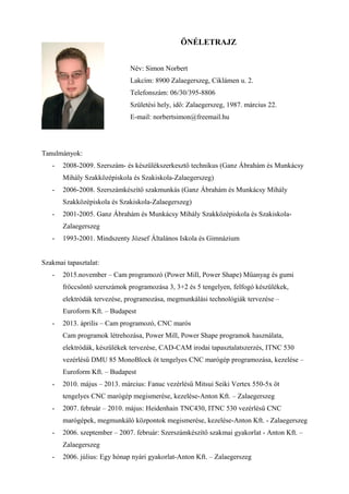 ÖNÉLETRAJZ
Név: Simon Norbert
Lakcím: 8900 Zalaegerszeg, Ciklámen u. 2.
Telefonszám: 06/30/395-8806
Születési hely, idő: Zalaegerszeg, 1987. március 22.
E-mail: norbertsimon@freemail.hu
Tanulmányok:
- 2008-2009. Szerszám- és készülékszerkesztő technikus (Ganz Ábrahám és Munkácsy
Mihály Szakközépiskola és Szakiskola-Zalaegerszeg)
- 2006-2008. Szerszámkészítő szakmunkás (Ganz Ábrahám és Munkácsy Mihály
Szakközépiskola és Szakiskola-Zalaegerszeg)
- 2001-2005. Ganz Ábrahám és Munkácsy Mihály Szakközépiskola és Szakiskola-
Zalaegerszeg
- 1993-2001. Mindszenty József Általános Iskola és Gimnázium
Szakmai tapasztalat:
- 2015.november – Cam programozó (Power Mill, Power Shape) Műanyag és gumi
fröccsöntő szerszámok programozása 3, 3+2 és 5 tengelyen, felfogó készülékek,
elektródák tervezése, programozása, megmunkálási technológiák tervezése –
Euroform Kft. – Budapest
- 2013. április – Cam programozó, CNC marós
Cam programok létrehozása, Power Mill, Power Shape programok használata,
elektródák, készülékek tervezése, CAD-CAM irodai tapasztalatszerzés, ITNC 530
vezérlésű DMU 85 MonoBlock öt tengelyes CNC marógép programozása, kezelése –
Euroform Kft. – Budapest
- 2010. május – 2013. március: Fanuc vezérlésű Mitsui Seiki Vertex 550-5x öt
tengelyes CNC marógép megismerése, kezelése-Anton Kft. – Zalaegerszeg
- 2007. február – 2010. május: Heidenhain TNC430, ITNC 530 vezérlésű CNC
marógépek, megmunkáló központok megismerése, kezelése-Anton Kft. - Zalaegerszeg
- 2006. szeptember – 2007. február: Szerszámkészítő szakmai gyakorlat - Anton Kft. –
Zalaegerszeg
- 2006. július: Egy hónap nyári gyakorlat-Anton Kft. – Zalaegerszeg
 