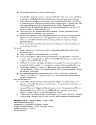 • Ensure all security and fire systems are maintained
• Inspect and evaluate risks and ensure adequate staffing for client sites, ensure scheduling
in accordance with budget sheets, coordinate proper response to emergency situations
• Assist in selection, orientation, development and retention of staff, monitor new officers
to ensure performing effectively and understand the various aspects of position, train shift
supervisors on how to provide on-job-training to new officers. Train and ensure
compliance with all with Chrysler standards for Access Control System and also NFPA
requirements for Fire Suppression Systems
• Ensure the correct and consistent administration of the Company Agreement. Ensure
compliance with all Bargaining Unit Agreements
• Serve as staff support to security management and assist in conducting investigations of
significant threats and/or the loss of misappropriation of assets, Provide leadership,
advice and counsel to all security staff in achieving current and long range strategic
departmental goals
• Assist with coordination of Access Control and Fire Suppression System installation in
new project areas at sites
Supervisor
• Oversee training of all employees on SOP’s, initial and annual training, and all plant
specific procedures
• Policy Development and implementation of procedures
• Schedule development for personnel to ensure adequate coverage and least amount of
overtime. Input weekly payroll into database. Prepare Monthly Managers Summaries for
budget and assist with monthly invoices
• Interface with all levels of company and department management, union, and employees
in regards to conflict resolution of various issues concerning departmental involvement.
• Continuously searching for cost savings. Continuous improvement of all processes.
Utilizing elements of World Class Manufacturing (W CM) to create an efficient, effective
and safe work environment
• Working knowledge of fire protections systems, Access Control (ACS) and Closed
Caption Television (CCTV) systems, Payroll, and various other instrumental databases
required to perform job
Fire/ Security Specialist
• Ensure all fire apparatus meets NFPA requirements. Inspect, test, and maintain all fire
apparatus employed in the suppression and prevention of fires paying special attention to
volatile environment
• Issuance of burn and weld permit and confine space permits after examination of the area
substantiates the area is void of any potential hazards and present corrective action
measures to make work area compliant if hazards are present
• Perform supportive roles by assisting all departments in any capacity that allows the plant
to operate most effectively and efficiently, interface with insurance carriers and vendors
PROFESSIONAL DEVELOPMENT AND CERTIFICATIONS:
Incident Command Training
Completion of Incipient fire extinguisher training
World Class Manufacturing (WCM) Immersion training
Workplace Violence Training
Microsoft Office
 