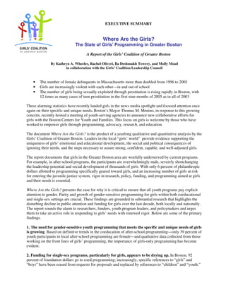 EXECUTIVE SUMMARY
Where Are the Girls?
The State of Girls’ Programming in Greater Boston
A Report of the Girls’ Coalition of Greater Boston
By Kathryn A. Wheeler, Rachel Oliveri, Ila Deshmukh Towery, and Molly Mead
in collaboration with the Girls’ Coalition Leadership Council
• The number of female delinquents in Massachusetts more than doubled from 1996 to 2003
• Girls are increasingly violent with each other—in and out of school
• The number of girls being sexually exploited through prostitution is rising rapidly in Boston, with
12 times as many cases of teen prostitution in the first nine months of 2005 as in all of 2003
These alarming statistics have recently landed girls in the news media spotlight and focused attention once
again on their specific and unique needs. Boston’s Mayor Thomas M. Menino, in response to this growing
concern, recently hosted a meeting of youth-serving agencies to announce new collaborative efforts for
girls with the Boston Centers for Youth and Families. This focus on girls is welcome by those who have
worked to empower girls through programming, advocacy, research, and education.
The document Where Are the Girls? is the product of a yearlong qualitative and quantitative analysis by the
Girls’ Coalition of Greater Boston. Leaders in the local “girls’ world” provide evidence supporting the
uniqueness of girls’ emotional and educational development, the social and political consequences of
ignoring their needs, and the steps necessary to assure strong, confident, capable, and well-adjusted girls.
The report documents that girls in the Greater Boston area are woefully underserved by current programs.
For example, in after-school programs, the participants are overwhelmingly male, severely shortchanging
the leadership potential and social development of thousands of girls. With only 6 percent of philanthropic
dollars allotted to programming specifically geared toward girls, and an increasing number of girls at risk
for entering the juvenile justice system, vigor in research, policy, funding, and programming aimed at girls
and their needs is essential.
Where Are the Girls? presents the case for why it is critical to ensure that all youth programs pay explicit
attention to gender. Parity and growth of gender-sensitive programming for girls within both coeducational
and single-sex settings are crucial. These findings are grounded in substantial research that highlights the
disturbing decline in public attention and funding for girls over the last decade, both locally and nationally.
The report sounds the alarm to researchers, funders, youth program leaders, and policymakers and urges
them to take an active role in responding to girls’ needs with renewed vigor. Below are some of the primary
findings.
1. The need for gender-sensitive youth programming that meets the specific and unique needs of girls
is growing. Based on definitive trends in the coeducation of after-school programming—only 39 percent of
youth participants in local after-school programming are female—and qualitative data collected from those
working on the front lines of girls’ programming, the importance of girls-only programming has become
evident.
2. Funding for single-sex programs, particularly for girls, appears to be drying up. In Boston, 92
percent of foundation dollars go to coed programming; increasingly, specific references to “girls” and
“boys” have been erased from requests for proposals and replaced by references to “children” and “youth.”
 