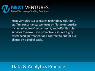 Next Ventures is a specialist technology solutions
staffing consultancy; we focus on “large enterprise
niche technology” recruitment, and offer flexible
services to allow us to pro-actively source highly
referenced, permanent and contract talent for our
clients on a global basis.
Data & Analytics Practice
 