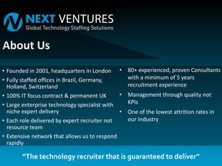 • Founded in 2001, headquarters in London
• Fully staffed offices in Brazil, Germany,
Holland, Switzerland
• 100% IT focus contract & permanent UK
• Large enterprise technology specialist with
niche expert delivery
• Each role delivered by expert recruiter not
resource team
• Extensive network that allows us to respond
rapidly
• 80+ experienced, proven Consultants
with a minimum of 5 years
recruitment experience
• Management through quality not
KPIs
• One of the lowest attrition rates in
our Industry
“The technology recruiter that is guaranteed to deliver”
 