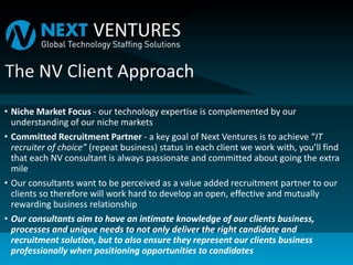 • Niche Market Focus - our technology expertise is complemented by our
understanding of our niche markets
• Committed Recruitment Partner - a key goal of Next Ventures is to achieve “IT
recruiter of choice” (repeat business) status in each client we work with, you’ll find
that each NV consultant is always passionate and committed about going the extra
mile
• Our consultants want to be perceived as a value added recruitment partner to our
clients so therefore will work hard to develop an open, effective and mutually
rewarding business relationship
• Our consultants aim to have an intimate knowledge of our clients business,
processes and unique needs to not only deliver the right candidate and
recruitment solution, but to also ensure they represent our clients business
professionally when positioning opportunities to candidates
 