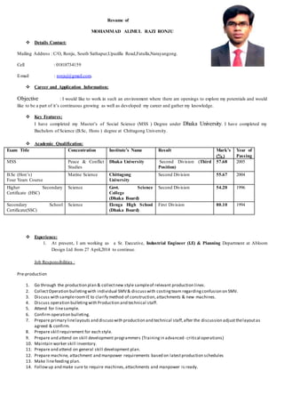 Resume of
MOHAMMAD ALIMUL RAZI RONJU
 Details Contact:
Mailing Address : C/O, Ronju, South Sathapur,Upazilla Road,Fatulla,Narayangong.
Cell : 01818734159
E-mail : ronjuj@gmail.com.
 Career and Application Information:
Objective : I would like to work in such an environment where there are openings to explore my potentials and would
like to be a part of it’s continuous growing as well as developed my career and gather my knowledge.
 Key Features:
I have completed my Master’s of Social Science (MSS ) Degree under Dhaka University. I have completed my
Bachelors of Science (B.Sc, Hons ) degree at Chittagong University.
 Academic Qualification:
Exam Title Concentration Institute’s Name Result Mark’s
(% )
Year of
Passing
MSS Peace & Conflict
Studies
Dhaka University Second Division (Third
Position)
57.68 2005
B.Sc (Hon’s)
Four Years Course
Marine Science Chittagong
University
Second Division 55.67 2004
Higher Secondary
Certificate (HSC)
Science Govt. Science
College
(Dhaka Board)
Second Division 54.20 1996
Secondary School
Certificate(SSC)
Science Elenga High School
(Dhaka Board)
First Division 80.10 1994
 Experience:
1. At present, I am working as a Sr. Executive, Industrial Engineer (I.E) & Planning Department at Abloom
Design Ltd from 27 April,2014 to continue.
Job Responsibilities :
Pre-production
1. Go through the production plan & collectnew style sampleof relevant production lines.
2. CollectOperation bulletingwith individual SMV& discusswith costingteam regardingconfusion on SMV.
3. Discuss with sampleroomIE to clarify method of construction,attachments & new machines.
4. Discuss operation bulletingwith Production and technical staff.
5. Attend for linesample.
6. Confirm operation bulleting.
7. Prepare primary linelayouts and discusswith production and technical staff,after the discussion adjustthelayoutas
agreed & confirm.
8. Prepare skill requirement for each style.
9. Prepare and attend on skill development programmers (Trainingin advanced- critical operations)
10. Maintain worker skill inventory.
11. Prepare and attend on general skill development plan.
12. Prepare machine, attachment and manpower requirements based on latestproduction schedules
13. Make linefeeding plan.
14. Followup and make sure to require machines,attachments and manpower is ready.
 