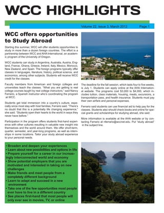 WCC offers opportunities
to Study Abroad
Starting this summer, WCC will offer students opportunities to
study in more than a dozen foreign countries. The effort is a
partnership between WCC and AHA International, an academ-
ic program of the University of Oregon.
WCC students can study in Argentina, Australia, Austria, Eng-
land, France, Ghana, Greece, Ireland, Italy, Mexico, Morocco,
New Zealand, and Spain. The foreign programs typically offer
classes in languages, literature, history, political science, and
economics, among other subjects. Students will receive WCC
credit for the classes.
Faculty members from American and foreign colleges and
universities teach the classes. “What you are getting is real
college courses taught by real college instructors,” said Nancy
Ferrario, a Spanish instructor who’s coordinating the program
at WCC.
Students get total immersion into a country’s culture, espe-
cially since most stay with host families, Ferrario said. “There’s
no doubt that this is a potentially life changing experience,”
she said. “Students open their hearts to the world in ways they
never have before.”
Participation in the program offers students first-hand experi-
ence with other cultures resulting in valuable new insight into
themselves and the world around them. We offer short-term,
quarter, semester, and year-long programs, as well as intern-
ships in some locations. Tailor your study abroad experience
to your personal needs.
The deadline for the fall session, which lasts four to five weeks,
is July 1. Students can apply online at the AHA Internation-
al website. The programs cost $3,000 to $4,000, which in-
cludes tuition, class materials, housing, meals, excursions, a
transportation pass, and health insurance. Students must pay
their own airfare and personal expenses.
Ferrario said students can use financial aid to help pay for the
classes. Students also should check books and online for spe-
cial grants and scholarships for studying abroad, she said.
More information is available at the AHA website or by con-
tacting Ferrario at nferrario@wccnet.edu. Put “study abroad”
in the subject line.
WCC HIGHLIGHTS
Volume 22, Issue 3, March 2012
• Broaden and deepen your experiences
• Learn about new possibilities and options in life
• Prepare yourself for a career in our increas-
ingly interconnected world and economy
• Show potential employers that you are
motivated and interested in taking on new
challenges
• Make friends and meet people from a
completely different background
• Learn to adapt and succeed in a new
environment
• Take one of the few opportunities most people
ever have to live in a different country
• See places first-hand that most people will
only ever see in movies, TV, or online
Page 1
 