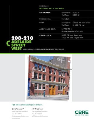 F O R MO RE INFORM AT ION C ONTACT:
Chris Vanexan*
Associate Vice President
416.815.2376
chris.vanexan@cbre.com
Jeff Friedman*
Executive Vice President
416.815.2363
jeff.friedman@cbre.com
*Sales Representative
208-210
ADELAIDE
STREET
WEST ALLIED PROPERTIES DOWNTOWN WEST PORTFOLIO
FLOOR/AREA : Lower Level: 2,313 SF
2nd Floor: 3,831 SF
POSSESSION: Immediate
RENT: Lower Level: $24.00 PSF Semi-Gross
2nd Floor: $15.00 PSF Net
ADDITIONAL RENT: $19.79 PSF +
in-suite janitorial (2010 Est.)
COMMISSION: $5.00 PSF on a 5 year term
$8.00 PSF on a 10 year term
FOR LEASE
IMPROVED BRICK AND BEAM
 