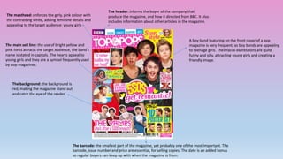 The masthead: enforces the girly, pink colour with 
the contrasting white, adding feminine details and 
appealing to the target audience: young girls 
The main sell line: the use of bright yellow and 
pink fonts attracts the target audience, the band’s 
name is stated in capitals. The hearts appeal to 
young girls and they are a symbol frequently used 
by pop magazines. 
The header: informs the buyer of the company that 
produce the magazine, and how it directed from BBC. It also 
includes information about other articles in the magazine. 
A boy band featuring on the front cover of a pop 
magazine is very frequent, as boy bands are appealing 
to teenage girls. Their facial expressions are quite 
funny and silly, attracting young girls and creating a 
friendly image. 
The barcode: the smallest part of the magazine, yet probably one of the most important. The 
barcode, issue number and price are essential, for selling copies. The date is an added bonus 
so regular buyers can keep up with when the magazine is from. 
The background: the background is 
red, making the magazine stand out 
and catch the eye of the reader 
 