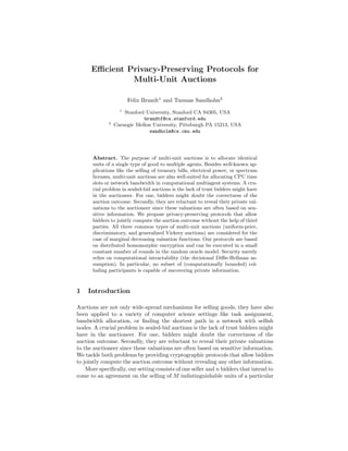Eﬃcient Privacy-Preserving Protocols for
               Multi-Unit Auctions

                       Felix Brandt1 and Tuomas Sandholm2
                   1
                     Stanford University, Stanford CA 94305, USA
                             brandtf@cs.stanford.edu
             2
                 Carnegie Mellon University, Pittsburgh PA 15213, USA
                               sandholm@cs.cmu.edu




      Abstract. The purpose of multi-unit auctions is to allocate identical
      units of a single type of good to multiple agents. Besides well-known ap-
      plications like the selling of treasury bills, electrical power, or spectrum
      licenses, multi-unit auctions are also well-suited for allocating CPU time
      slots or network bandwidth in computational multiagent systems. A cru-
      cial problem in sealed-bid auctions is the lack of trust bidders might have
      in the auctioneer. For one, bidders might doubt the correctness of the
      auction outcome. Secondly, they are reluctant to reveal their private val-
      uations to the auctioneer since these valuations are often based on sen-
      sitive information. We propose privacy-preserving protocols that allow
      bidders to jointly compute the auction outcome without the help of third
      parties. All three common types of multi-unit auctions (uniform-price,
      discriminatory, and generalized Vickrey auctions) are considered for the
      case of marginal decreasing valuation functions. Our protocols are based
      on distributed homomorphic encryption and can be executed in a small
      constant number of rounds in the random oracle model. Security merely
      relies on computational intractability (the decisional Diﬃe-Hellman as-
      sumption). In particular, no subset of (computationally bounded) col-
      luding participants is capable of uncovering private information.



1   Introduction

Auctions are not only wide-spread mechanisms for selling goods, they have also
been applied to a variety of computer science settings like task assignment,
bandwidth allocation, or ﬁnding the shortest path in a network with selﬁsh
nodes. A crucial problem in sealed-bid auctions is the lack of trust bidders might
have in the auctioneer. For one, bidders might doubt the correctness of the
auction outcome. Secondly, they are reluctant to reveal their private valuations
to the auctioneer since these valuations are often based on sensitive information.
We tackle both problems by providing cryptographic protocols that allow bidders
to jointly compute the auction outcome without revealing any other information.
    More speciﬁcally, our setting consists of one seller and n bidders that intend to
come to an agreement on the selling of M indistinguishable units of a particular
 