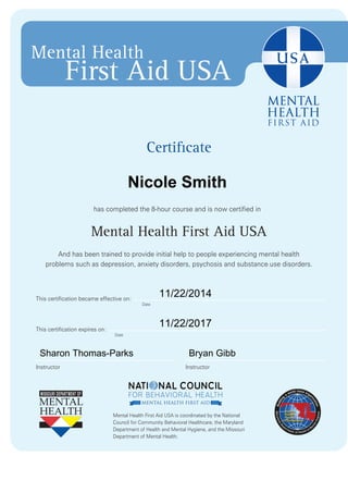 Certificate
has completed the 8-hour course and is now certified in
Mental Health First Aid USA
And has been trained to provide initial help to people experiencing mental health
problems such as depression, anxiety disorders, psychosis and substance use disorders.
Mental Health First Aid USA is coordinated by the National
Council for Community Behavioral Healthcare, the Maryland
Department of Health and Mental Hygiene, and the Missouri
Department of Mental Health.
Mental Health
First Aid USA
Date
Date
InstructorInstructor
This certification expires on:
This certification became effective on:
Nicole Smith
11/22/2014
11/22/2017
Sharon Thomas-Parks Bryan Gibb
 