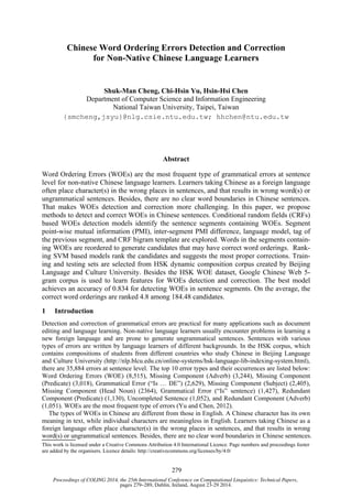 Proceedings of COLING 2014, the 25th International Conference on Computational Linguistics: Technical Papers,
pages 279–289, Dublin, Ireland, August 23-29 2014.
Chinese Word Ordering Errors Detection and Correction
for Non-Native Chinese Language Learners
Shuk-Man Cheng, Chi-Hsin Yu, Hsin-Hsi Chen
Department of Computer Science and Information Engineering
National Taiwan University, Taipei, Taiwan
{smcheng,jsyu}@nlg.csie.ntu.edu.tw; hhchen@ntu.edu.tw
Abstract
Word Ordering Errors (WOEs) are the most frequent type of grammatical errors at sentence
level for non-native Chinese language learners. Learners taking Chinese as a foreign language
often place character(s) in the wrong places in sentences, and that results in wrong word(s) or
ungrammatical sentences. Besides, there are no clear word boundaries in Chinese sentences.
That makes WOEs detection and correction more challenging. In this paper, we propose
methods to detect and correct WOEs in Chinese sentences. Conditional random fields (CRFs)
based WOEs detection models identify the sentence segments containing WOEs. Segment
point-wise mutual information (PMI), inter-segment PMI difference, language model, tag of
the previous segment, and CRF bigram template are explored. Words in the segments contain-
ing WOEs are reordered to generate candidates that may have correct word orderings. Rank-
ing SVM based models rank the candidates and suggests the most proper corrections. Train-
ing and testing sets are selected from HSK dynamic composition corpus created by Beijing
Language and Culture University. Besides the HSK WOE dataset, Google Chinese Web 5-
gram corpus is used to learn features for WOEs detection and correction. The best model
achieves an accuracy of 0.834 for detecting WOEs in sentence segments. On the average, the
correct word orderings are ranked 4.8 among 184.48 candidates.
1 Introduction
Detection and correction of grammatical errors are practical for many applications such as document
editing and language learning. Non-native language learners usually encounter problems in learning a
new foreign language and are prone to generate ungrammatical sentences. Sentences with various
types of errors are written by language learners of different backgrounds. In the HSK corpus, which
contains compositions of students from different countries who study Chinese in Beijing Language
and Culture University (http://nlp.blcu.edu.cn/online-systems/hsk-language-lib-indexing-system.html),
there are 35,884 errors at sentence level. The top 10 error types and their occurrences are listed below:
Word Ordering Errors (WOE) (8,515), Missing Component (Adverb) (3,244), Missing Component
(Predicate) (3,018), Grammatical Error (“Is … DE”) (2,629), Missing Component (Subject) (2,405),
Missing Component (Head Noun) (2364), Grammatical Error (“Is” sentence) (1,427), Redundant
Component (Predicate) (1,130), Uncompleted Sentence (1,052), and Redundant Component (Adverb)
(1,051). WOEs are the most frequent type of errors (Yu and Chen, 2012).
The types of WOEs in Chinese are different from those in English. A Chinese character has its own
meaning in text, while individual characters are meaningless in English. Learners taking Chinese as a
foreign language often place character(s) in the wrong places in sentences, and that results in wrong
word(s) or ungrammatical sentences. Besides, there are no clear word boundaries in Chinese sentences.
This work is licensed under a Creative Commons Attribution 4.0 International Licence. Page numbers and proceedings footer
are added by the organisers. Licence details: http://creativecommons.org/licenses/by/4.0/
279
 