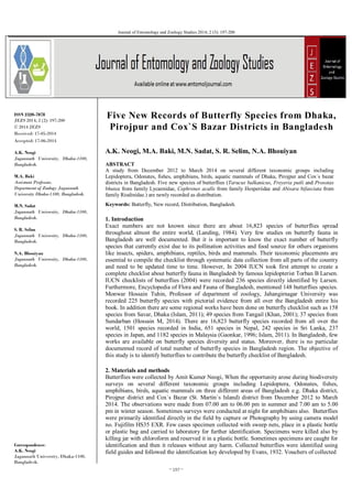 ~ 197 ~
Journal of Entomology and Zoology Studies 2014; 2 (3): 197-200
ISSN 2320-7078
JEZS 2014; 2 (2): 197-200
© 2014 JEZS
Received: 17-05-2014
Accepted: 17-06-2014
A.K. Neogi
Jagannath University, Dhaka-1100,
Bangladesh.
M.A. Baki
Assistant Professor,
Department of Zoology Jagannath
University Dhaka-1100, Bangladesh.
M.N. Sadat
Jagannath University, Dhaka-1100,
Bangladesh.
S. R. Selim
Jagannath University, Dhaka-1100,
Bangladesh.
N.A. Bhouiyan
Jagannath University, Dhaka-1100,
Bangladesh.
Correspondence:
A.K. Neogi
Jagannath University, Dhaka-1100,
Bangladesh.
Five New Records of Butterfly Species from Dhaka,
Pirojpur and Cox`S Bazar Districts in Bangladesh
A.K. Neogi, M.A. Baki, M.N. Sadat, S. R. Selim, N.A. Bhouiyan
ABSTRACT
A study from December 2012 to March 2014 on several different taxonomic groups including
Lepidoptera, Odonates, fishes, amphibians, birds, aquatic mammals of Dhaka, Pirojpur and Cox`s bazar
districts in Bangladesh. Five new species of butterflies (Tarucus balkanicus, Freyeria putli and Prosotas
bhutea from family Lycaenidae, Cephrenes acalle from family Hesperiidae and Abisara bifasciata from
family Riodinidae.) are newly recorded as distribution.
Keywords: Butterfly, New record, Distribution, Bangladesh.
1. Introduction
Exact numbers are not known since there are about 16,823 species of butterflies spread
throughout almost the entire world, (Landing, 1984). Very few studies on butterfly fauna in
Bangladesh are well documented. But it is important to know the exact number of butterfly
species that currently exist due to its pollination activities and food source for others organisms
like insects, spiders, amphibians, reptiles, birds and mammals. Their taxonomic placements are
essential to compile the checklist through systematic data collection from all parts of the country
and need to be updated time to time. However, In 2004 IUCN took first attempt to create a
complete checklist about butterfly fauna in Bangladesh by famous lepidopterist Torban B Larsen.
IUCN checklists of butterflies (2004) were recorded 236 species directly identified by Larsen.
Furthermore, Encyclopedia of Flora and Fauna of Bangladesh, mentioned 148 butterflies species.
Monwar Hossain Tuhin, Professor of department of zoology, Jahangirnagar University was
recorded 225 butterfly species with pictorial evidence from all over the Bangladesh entire his
book. In addition there are some regional works have been done on butterfly checklist such as 158
species from Savar, Dhaka (Islam, 2011); 49 species from Tangail (Khan, 2001); 37 species from
Sundarban (Hossain M, 2014). There are 16,823 butterfly species recorded from all over the
world, 1501 species recorded in India, 651 species in Nepal, 242 species in Sri Lanka, 237
species in Japan, and 1182 species in Malaysia (Gaonkar, 1996; Islam, 2011). In Bangladesh, few
works are available on butterfly species diversity and status. Moreover, there is no particular
documented record of total number of butterfly species in Bangladesh region. The objective of
this study is to identify butterflies to contribute the butterfly checklist of Bangladesh.
2. Materials and methods
Butterflies were collected by Amit Kumer Neogi, When the opportunity arose during biodiversity
surveys on several different taxonomic groups including Lepidoptera, Odonates, fishes,
amphibians, birds, aquatic mammals on three different areas of Bangladesh e.g. Dhaka district,
Pirojpur district and Cox`s Bazar (St. Martin`s Island) district from December 2012 to March
2014. The observations were made from 07.00 am to 06.00 pm in summer and 7.00 am to 5.00
pm in winter season. Sometimes surveys were conducted at night for amphibians also. Butterflies
were primarily identified directly in the field by capture or Photography by using camera model
no. Fujifilm HS35 EXR. Few cases specimen collected with sweep nets, place in a plastic bottle
or plastic bag and carried to laboratory for further identification. Specimens were killed also by
killing jar with chloroform and reserved it in a plastic bottle. Sometimes specimens are caught for
identification and then it releases without any harm. Collected butterflies were identified using
field guides and followed the identification key developed by Evans, 1932. Vouchers of collected
 