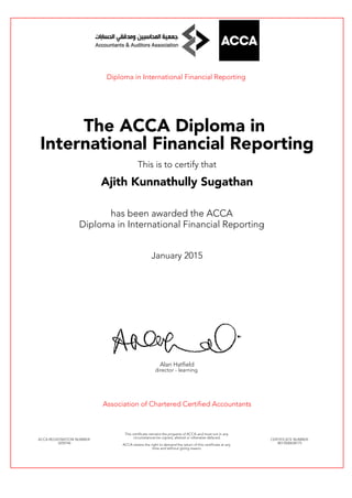 Diploma in International Financial Reporting
The ACCA Diploma in
International Financial Reporting
This is to certify that
Ajith Kunnathully Sugathan
has been awarded the ACCA
Diploma in International Financial Reporting
January 2015
Alan Hatfield
director - learning
Association of Chartered Certified Accountants
ACCA REGISTRATION NUMBER:
3259746
This certificate remains the property of ACCA and must not in any
circumstances be copied, altered or otherwise defaced.
ACCA retains the right to demand the return of this certificate at any
time and without giving reason.
CERTIFICATE NUMBER:
8013500638175
 
