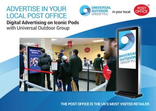 in your local
ADVERTISE IN YOUR
LOCAL POST OFFICE
Digital Advertising on Iconic Pods
with Universal Outdoor Group
THE POST OFFICE IS THE UK’S MOST VISITED RETAILER
 