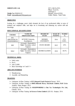 SHREENATH .S.K 207/1, Old No.99/2,
Pillayar Kovil St,
Annanagar-2,
Mobile No.:9500856132 Masapet, Arcot-632503,
Email: shreenathkamal194@gmail.com Vellore District, Tamil Nadu
OBJECTIVE
Looking for a challenging career which demands the best of my professional ability in terms of
technical and analytical skills, and helps me in broadening and enhancing my current skill and
knowledge.
EDUCATIONAL QUALIFICATION
COURSE
NAME OF
THEINSTITUTION
BOARD OF
STUDY
YEAR OF
PASSING
MARKS
%
B.E.
(MECHANICAL
ENGINEERING)
SCSVMV University,
Kanchipuram.
DEEMED
UNIVERSITY
2016 8.76
CGPA
HSC
St.Joseph’s Matriculation
Higher Secondary school.
Veppoor.
STATE BOARD 2012 65%
SSLC
St.Joseph’s Matriculation
Higher Secondary School.
Veppoor.
MATRICULATION 2010 68.5%
TECHNICAL SKILL
 Solid works
 Pro-E
 Auto CADD
 Basic Knowledge in C and C++
AREA OF INTEREST
 Manufacturing
 Assembly and Dismantling
TRAINING
 Undergone In-Plant Training in ICF (Integral Coach Factory)-Chennai, 2015.
 Undergone In-Plant Training in BHEL-Bharath Heavy Electricals Limited, BAP (Boiler
Auxiliary Plant) Ranipet, 2015.
 Undergone In-Plant Training for SOLIDWORDKS in One Yes Technologies Pvt. Ltd.,
Chennai, 2014.
 Undergone In-Plant Training in Greaves Cotton Limited (LEU-II) - Ranipet, 2014.
 