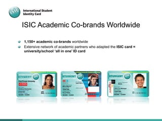 ISIC Academic Co-brands Worldwide
1,150+ academic co-brands worldwide
Extensive network of academic partners who adapted the ISIC card =
university/school ‘all in one’ ID card
 