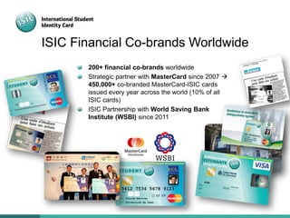 ISIC Financial Co-brands Worldwide
200+ financial co-brands worldwide
Strategic partner with MasterCard since 2007 
450,000+ co-branded MasterCard-ISIC cards
issued every year across the world (10% of all
ISIC cards)
ISIC Partnership with World Saving Bank
Institute (WSBI) since 2011
 