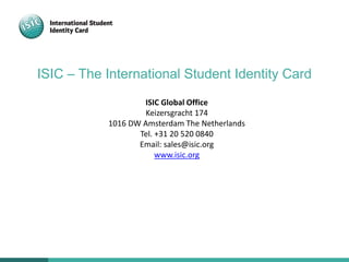 ISIC – The International Student Identity Card
ISIC Global Office
Keizersgracht 174
1016 DW Amsterdam The Netherlands
Tel. +31 20 520 0840
Email: sales@isic.org
www.isic.org
 