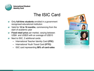The ISIC Card
Only full-time students enrolled in a government
recognised educational institution
Valid for 12 to 16 months, commencing from the
start of academic year
Fixed retail price per market, varying between
US$4 and US$25 with an average of US$10
Next to ISIC, 2 additional cards:
– International Teacher Identity Card (ITIC)
– International Youth Travel Card (IYTC)
– ISIC card representing 98% of card sales
 