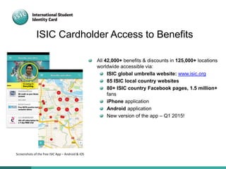 ISIC Cardholder Access to Benefits
All 42,000+ benefits & discounts in 125,000+ locations
worldwide accessible via:
ISIC global umbrella website: www.isic.org
85 ISIC local country websites
80+ ISIC country Facebook pages, 1.5 million+
fans
iPhone application
Android application
New version of the app – Q1 2015!
Screenshots of the free ISIC App – Android & iOS
 