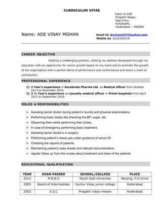 CURRICULUM VITAE
#plot no 630
Pragathi Nagar,
Opp.Jntuc,
Kukatpally,
Hyderabad – 500090
Name: ADE VINAY MOHAN Email id: drvinay5273@yahoo.com
Mobile no. 8125160518
CAREER OBJECTIVE
Seeking a challenging position, utilizing my abilities developed through my
education with an opportunity for career growth based on my merit and to promote the growth
of the organization with a perfect blend of performance and conformance and leave a mark of
contribution.
PROFESSIONAL EXPERIENCE
1) 3 Year’s experience in Aurobindo Pharma Ltd. as Medical officer from October
2013 to December 2016
2) 3 ½ Year’s experience as casualty medical officer in Prime hospitals from April
2013 to September 2016
ROLES & RESPONSIBILITIES
 Assisting senior doctor during patient’s rounds and physical examinations.
 Performing basic duties like checking the BP, sugar, etc.
 Observing them while performing their duties.
 In case of emergency performing basic treatment.
 Assisting senior doctor’s in surgery.
 Performing patient’s check-ups under guidance of senior Dr.
 Checking the reports of patients.
 Maintaining patient’s case sheets and relevant documentation.
 regular follow up from the nurses about treatment and dose of the patients.
EDUCATIONAL QUALIFICATION
YEAR EXAM PASSED SCHOOL/COLLEGE PLACE
2012 M.B.B.S South East University Nanjing, P.R.China
2005 Board of Intermediate Guntur Vikas junior college Hyderabad
2003 S.S.C Pragathi vidya niketan Hyderabad
 