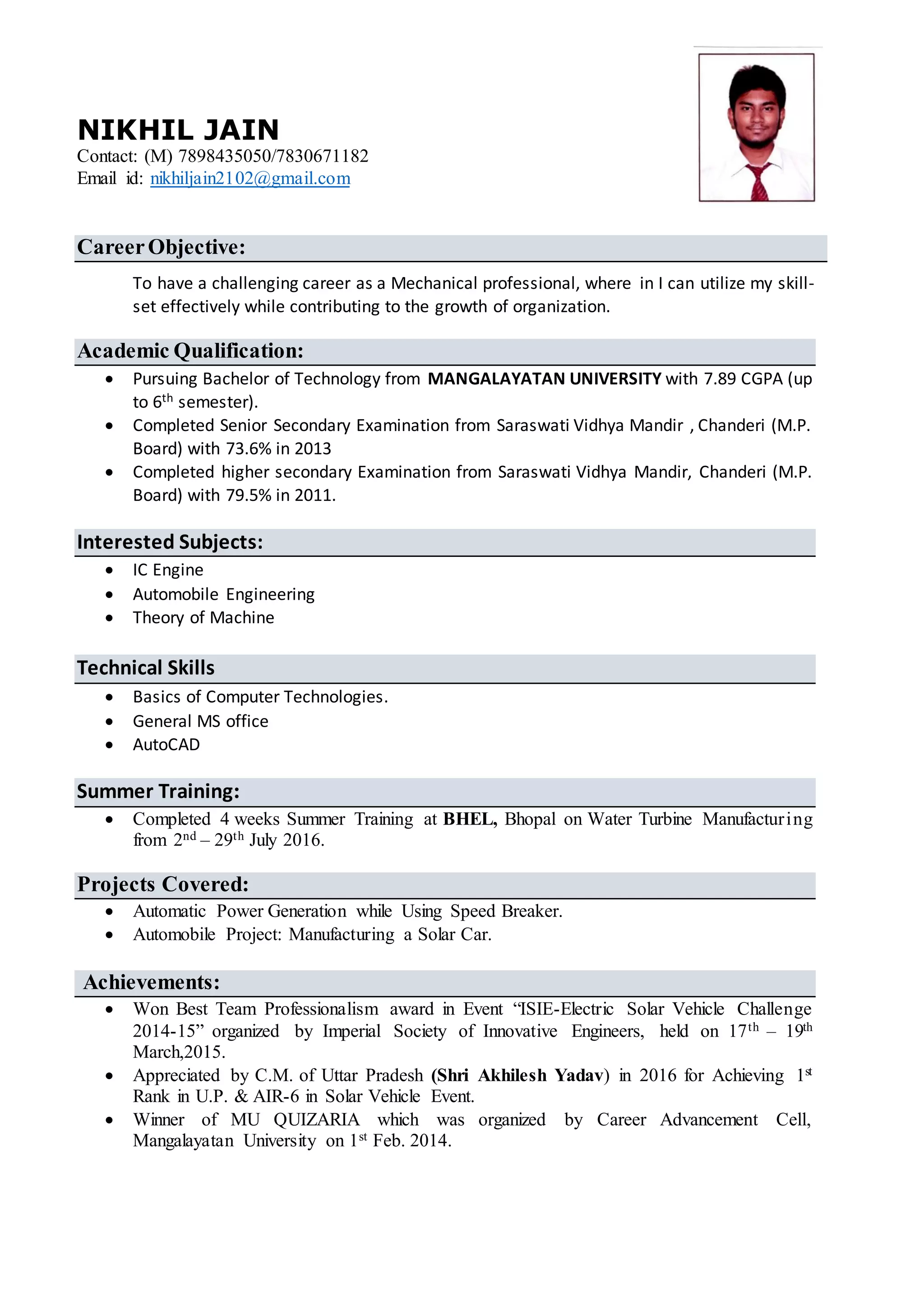 NIKHIL JAIN
Contact: (M) 7898435050/7830671182
Email id: nikhiljain2102@gmail.com
CareerObjective:
To have a challenging career as a Mechanical professional, where in I can utilize my skill-
set effectively while contributing to the growth of organization.
Academic Qualification:
 Pursuing Bachelor of Technology from MANGALAYATAN UNIVERSITY with 7.89 CGPA (up
to 6th semester).
 Completed Senior Secondary Examination from Saraswati Vidhya Mandir , Chanderi (M.P.
Board) with 73.6% in 2013
 Completed higher secondary Examination from Saraswati Vidhya Mandir, Chanderi (M.P.
Board) with 79.5% in 2011.
Interested Subjects:
 IC Engine
 Automobile Engineering
 Theory of Machine
Technical Skills
 Basics of Computer Technologies.
 General MS office
 AutoCAD
Summer Training:
 Completed 4 weeks Summer Training at BHEL, Bhopal on Water Turbine Manufacturing
from 2nd – 29th July 2016.
Projects Covered:
 Automatic Power Generation while Using Speed Breaker.
 Automobile Project: Manufacturing a Solar Car.
Achievements:
 Won Best Team Professionalism award in Event “ISIE-Electric Solar Vehicle Challenge
2014-15” organized by Imperial Society of Innovative Engineers, held on 17th – 19th
March,2015.
 Appreciated by C.M. of Uttar Pradesh (Shri Akhilesh Yadav) in 2016 for Achieving 1st
Rank in U.P. & AIR-6 in Solar Vehicle Event.
 Winner of MU QUIZARIA which was organized by Career Advancement Cell,
Mangalayatan University on 1st Feb. 2014.
 