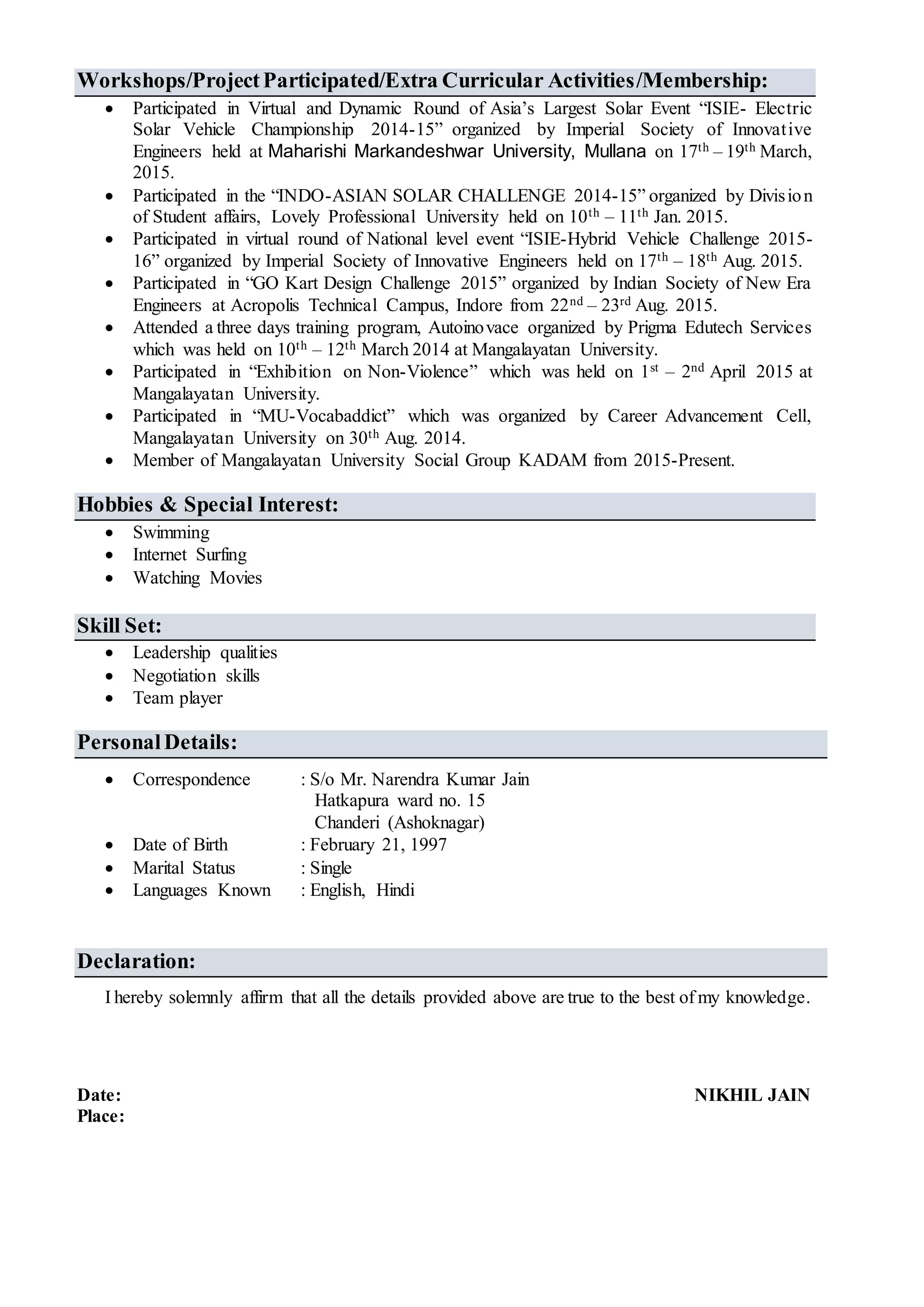 Workshops/ProjectParticipated/Extra Curricular Activities/Membership:
 Participated in Virtual and Dynamic Round of Asia’s Largest Solar Event “ISIE- Electric
Solar Vehicle Championship 2014-15” organized by Imperial Society of Innovative
Engineers held at Maharishi Markandeshwar University, Mullana on 17th – 19th March,
2015.
 Participated in the “INDO-ASIAN SOLAR CHALLENGE 2014-15” organized by Division
of Student affairs, Lovely Professional University held on 10th – 11th Jan. 2015.
 Participated in virtual round of National level event “ISIE-Hybrid Vehicle Challenge 2015-
16” organized by Imperial Society of Innovative Engineers held on 17th – 18th Aug. 2015.
 Participated in “GO Kart Design Challenge 2015” organized by Indian Society of New Era
Engineers at Acropolis Technical Campus, Indore from 22nd – 23rd Aug. 2015.
 Attended a three days training program, Autoinovace organized by Prigma Edutech Services
which was held on 10th – 12th March 2014 at Mangalayatan University.
 Participated in “Exhibition on Non-Violence” which was held on 1st – 2nd April 2015 at
Mangalayatan University.
 Participated in “MU-Vocabaddict” which was organized by Career Advancement Cell,
Mangalayatan University on 30th Aug. 2014.
 Member of Mangalayatan University Social Group KADAM from 2015-Present.
Hobbies & Special Interest:
 Swimming
 Internet Surfing
 Watching Movies
Skill Set:
 Leadership qualities
 Negotiation skills
 Team player
PersonalDetails:
 Correspondence : S/o Mr. Narendra Kumar Jain
Hatkapura ward no. 15
Chanderi (Ashoknagar)
 Date of Birth : February 21, 1997
 Marital Status : Single
 Languages Known : English, Hindi
Declaration:
I hereby solemnly affirm that all the details provided above are true to the best of my knowledge.
Date: NIKHIL JAIN
Place:
 