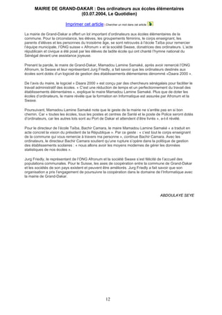 MAIRIE DE GRAND-DAKAR : Des ordinateurs aux écoles élémentaires
(03.07.2004, Le Quotidien)
Imprimer cet article | Chercher un mot dans cet article
La mairie de Grand-Dakar a offert un lot important d’ordinateurs aux écoles élémentaires de la
commune. Pour la circonstance, les élèves, les groupements féminins, le corps enseignant, les
parents d’élèves et les personnes du troisième âge, se sont retrouvés à l’école Taïba pour remercier
l’équipe municipale, l’ONG suisse « Afronum » et la société Swaxe, donatrices des ordinateurs. L’acte
républicain et civique a été posé par les élèves de ladite école qui ont chanté l’hymne national du
Sénégal devant une assistance joyeuse.
Prenant la parole, le maire de Grand-Dakar, Mamadou Lamine Samaké, après avoir remercié l’ONG
Afronum, la Swaxe et leur représentant Jurg Friedly, a fait savoir que les ordinateurs destinés aux
écoles sont dotés d’un logiciel de gestion des établissements élémentaires dénommé «Daara 2000 ».
De l’avis du maire, le logiciel « Daara 2000 » est conçu par des chercheurs sénégalais pour faciliter le
travail administratif des écoles. « C’est une réduction de temps et un perfectionnement du travail des
établissements élémentaires », explique le maire Mamadou Lamine Samaké. Plus que de doter les
écoles d’ordinateurs, le maire révèle que la formation en Informatique est assurée par Afronum et la
Swaxe.
Poursuivant, Mamadou Lamine Samaké note que le geste de la mairie ne s’arrête pas en si bon
chemin. Car « toutes les écoles, tous les postes et centres de Santé et le poste de Police seront dotés
d’ordinateurs, car les autres lots sont au Port de Dakar et attendent d’être livrés », a-t-il révélé.
Pour le directeur de l’école Taïba, Bachir Camara, le maire Mamadou Lamine Samaké « a traduit en
acte concret la vision du président de la République ». Par ce geste : « c’est tout le corps enseignant
de la commune qui vous remercie à travers ma personne », continue Bachir Camara. Avec les
ordinateurs, le directeur Bachir Camara soutient qu’une rupture s’opère dans la politique de gestion
des établissements scolaires : « nous allons avoir les moyens modernes de gérer les données
statistiques de nos écoles ».
Jurg Friedly, le représentant de l’ONG Afronum et la société Swaxe s’est félicité de l’accueil des
populations communales. Pour le Suisse, les axes de coopération entre la commune de Grand-Dakar
et les sociétés de son pays existent et peuvent être améliorés. Jurg Friedly a fait savoir que son
organisation a pris l’engagement de poursuivre la coopération dans le domaine de l’Informatique avec
la mairie de Grand-Dakar.
ABDOULAYE SEYE
12
 