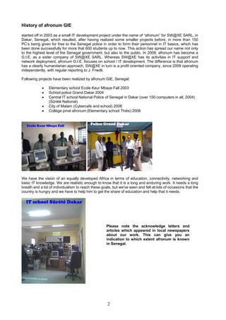 History of afronum GIE
started off in 2003 as a small IT development project under the name of “afronum” for SW@XE SARL, in
Dakar, Senegal, which resulted, after having realized some smaller projects before, in more than 150
PC’s being given for free to the Senegal police in order to form their personnel in IT basics, which has
been done successfully for more that 600 students up to now. This action has spread our name not only
to the highest level of the Senegal government, but also to the public. In 2008, afronum has become a
G.I.E, as a sister company of SW@XE SARL. Whereas SW@XE has its activities in IT support and
network deployment, afronum G.I.E. focuses on school / IT development. The difference is that afronum
has a clearly humanitarian approach, SW@XE in turn is a profit oriented company, since 2008 operating
independently, with regular reporting to J. Friedli.
Following projects have been realized by afronum GIE, Senegal:
• Elementary school Ecole Keur Mbaye Fall 2003
• School police Grand Dakar 2004
• Central IT school National Police of Senegal in Dakar (over 150 computers in all, 2004)
(Sûrété National)
• City of Matam (Cybercafe and school) 2006
• Collège privé afronum (Elementary school Thiès) 2008
We have the vision of an equally developed Africa in terms of education, connectivity, networking and
basic IT knowledge. We are realistic enough to know that it is a long and enduring work. It needs a long
breath and a lot of individualism to reach these goals, but we've seen and felt at lots of occasions that the
country is hungry and we have to help him to get the share of education and help that it needs.
Please note the acknowledge letters and
articles which appeared in local newspapers
about our work. This can give you an
indication to which extent afronum is known
in Senegal.
2
 