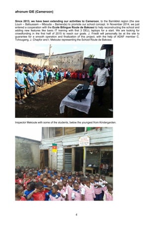 afronum GIE (Cameroon)
Since 2013, we have been extending our activities to Cameroon, to the Bamiléké region (the axe
Loum – Bafoussam – Mbouda – Bamenda) to promote our school concept. In November 2014, we just
entered a cooperation with the Ecole Bilingue Route de Bakossi to help reconstructing the school and
adding new features like basic IT training with first 3 DELL laptops for a start. We are looking for
crowdfunding in the first half of 2015 to reach our goals. J. Friedli will personally be at the site to
guarantee for a smooth operation and finalization of this project, with the help of ADAF member C.
Tchougang, J. Chapfor and I. Metouke representing the School Route de Bakossi.
Inspector Mekoute with some of the students, below the youngest from Kindergarden.
4
 
