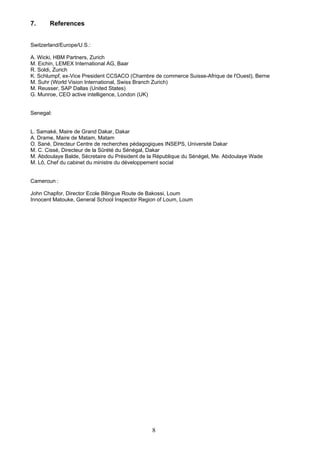 7. References
Switzerland/Europe/U.S.:
A. Wicki, HBM Partners, Zurich
M. Eichin, LEMEX International AG, Baar
R. Soldi, Zurich
K. Schlumpf, ex-Vice President CCSACO (Chambre de commerce Suisse-Afrique de l'Ouest), Berne
M. Suhr (World Vision International, Swiss Branch Zurich)
M. Reusser, SAP Dallas (United States)
G. Munroe, CEO active intelligence, London (UK)
Senegal:
L. Samaké, Maire de Grand Dakar, Dakar
A. Drame, Maire de Matam, Matam
O. Sané, Directeur Centre de recherches pédagogiques INSEPS, Université Dakar
M. C. Cissé, Directeur de la Sûrété du Sénégal, Dakar
M. Abdoulaye Balde, Sécretaire du Président de la République du Sénégel, Me. Abdoulaye Wade
M. Lô, Chef du cabinet du ministre du développement social
Cameroun :
John Chapfor, Director Ecole Bilingue Route de Bakossi, Loum
Innocent Matouke, General School Inspector Region of Loum, Loum
8
 
