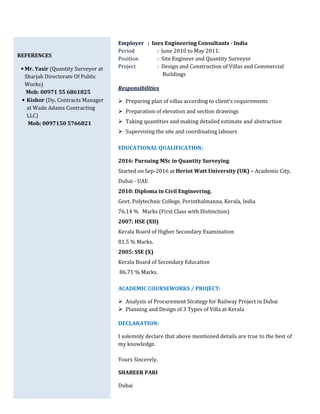REFERENCES
• Mr. Yasir (Quantity Surveyor at
Sharjah Directorate Of Public
Works)
Mob: 00971 55 6861825
• Kishor (Dy. Contracts Manager
at Wade Adams Contracting
LLC)
Mob: 0097150 5766821
Employer : Inex Engineering Consultants - India
Period : June 2010 to May 2011.
Position : Site Engineer and Quantity Surveyor
Project : Design and Construction of Villas and Commercial
Buildings
Responsibilities
Preparing plan of villas according to client’s requirements
Preparation of elevation and section drawings
Taking quantities and making detailed estimate and abstraction
Supervising the site and coordinating labours
EDUCATIONAL QUALIFICATION:
2016: Pursuing MSc in Quantity Surveying
Started on Sep-2016 at Heriot Watt University (UK) – Academic City,
Dubai - UAE
2010: Diploma in Civil Engineering.
Govt. Polytechnic College, Perinthalmanna, Kerala, India
76.14 % Marks (First Class with Distinction)
2007: HSE (XII)
Kerala Board of Higher Secondary Examination
81.5 % Marks.
2005: SSE (X)
Kerala Board of Secondary Education
86.71 % Marks.
ACADEMIC COURSEWORKS / PROJECT:
Analysis of Procurement Strategy for Railway Project in Dubai
Planning and Design of 3 Types of Villa at Kerala
DECLARATION:
I solemnly declare that above mentioned details are true to the best of
my knowledge.
Yours Sincerely,
SHABEER PARI
Dubai
 