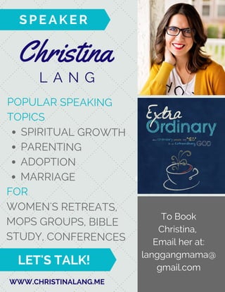 Christina
L A N G
enquire today!
S P E A K E R
WWW.CHRISTINALANG.ME
POPULAR SPEAKING
TOPICS
SPIRITUAL GROWTH
PARENTING
ADOPTION
MARRIAGE
FOR
WOMEN'S RETREATS,
MOPS GROUPS, BIBLE
STUDY, CONFERENCES
To Book
Christina,
Email her at:
langgangmama@
gmail.com
LET'S TALK!
 