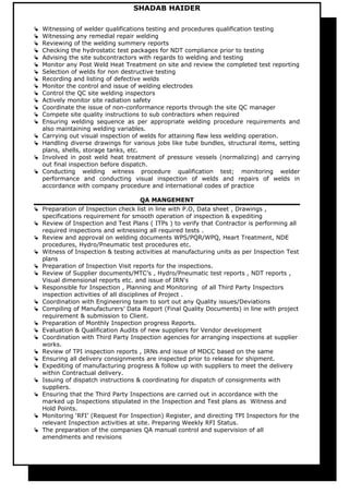 SHADAB HAIDER
 Witnessing of welder qualifications testing and procedures qualification testing
 Witnessing any remedial repair welding
 Reviewing of the welding summery reports
 Checking the hydrostatic test packages for NDT compliance prior to testing
 Advising the site subcontractors with regards to welding and testing
 Monitor any Post Weld Heat Treatment on site and review the completed test reporting
 Selection of welds for non destructive testing
 Recording and listing of defective welds
 Monitor the control and issue of welding electrodes
 Control the QC site welding inspectors
 Actively monitor site radiation safety
 Coordinate the issue of non-conformance reports through the site QC manager
 Compete site quality instructions to sub contractors when required
 Ensuring welding sequence as per appropriate welding procedure requirements and
also maintaining welding variables.
 Carrying out visual inspection of welds for attaining flaw less welding operation.
 Handling diverse drawings for various jobs like tube bundles, structural items, setting
plans, shells, storage tanks, etc.
 Involved in post weld heat treatment of pressure vessels (normalizing) and carrying
out final inspection before dispatch.
 Conducting welding witness procedure qualification test; monitoring welder
performance and conducting visual inspection of welds and repairs of welds in
accordance with company procedure and international codes of practice
QA MANGEMENT
 Preparation of Inspection check list in line with P.O, Data sheet , Drawings ,
specifications requirement for smooth operation of inspection & expediting
 Review of Inspection and Test Plans ( ITPs ) to verify that Contractor is performing all
required inspections and witnessing all required tests .
 Review and approval on welding documents WPS/PQR/WPQ, Heart Treatment, NDE
procedures, Hydro/Pneumatic test procedures etc.
 Witness of Inspection & testing activities at manufacturing units as per Inspection Test
plans
 Preparation of Inspection Visit reports for the inspections.
 Review of Supplier documents/MTC’s , Hydro/Pneumatic test reports , NDT reports ,
Visual dimensional reports etc. and issue of IRN's
 Responsible for Inspection , Planning and Monitoring of all Third Party Inspectors
inspection activities of all disciplines of Project .
 Coordination with Engineering team to sort out any Quality issues/Deviations
 Compiling of Manufacturers’ Data Report (Final Quality Documents) in line with project
requirement & submission to Client.
 Preparation of Monthly Inspection progress Reports.
 Evaluation & Qualification Audits of new suppliers for Vendor development
 Coordination with Third Party Inspection agencies for arranging inspections at supplier
works.
 Review of TPI inspection reports , IRNs and issue of MDCC based on the same
 Ensuring all delivery consignments are inspected prior to release for shipment.
 Expediting of manufacturing progress & follow up with suppliers to meet the delivery
within Contractual delivery.
 Issuing of dispatch instructions & coordinating for dispatch of consignments with
suppliers.
 Ensuring that the Third Party Inspections are carried out in accordance with the
marked up Inspections stipulated in the Inspection and Test plans as Witness and
Hold Points.
 Monitoring ‘RFI’ (Request For Inspection) Register, and directing TPI Inspectors for the
relevant Inspection activities at site. Preparing Weekly RFI Status.
 The preparation of the companies QA manual control and supervision of all
amendments and revisions
 