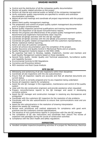 SHADAB HAIDER
 Control and the distribution of all the companies quality documentation
 Monitor all quality related activities on the project
 Perform all internal and external audits on behalf of the companies management
 Verify contractor quality requirements are specified to vendors and contractor
documentation submittals.
 Attend all pre-bid meetings and coordinate all project requirements with the project
bidders.
 Attend client quality management meetings
 The preparation and control of project quality system management documentation
prior to project commencement.
 Review quality inspection personnel qualifications and training requirements
 Monitor the disposition of all issued nonconformance reports.
 Monitor the progress and effectiveness of the project quality management system.
Recommend and implement improvements when required.
 Coordinate all QA/QC activities with the site QC manager
 Coordinate all QA/QC activities with the site QA/QC procurement manager
 Coordinate all quality related correspondence with the customers representatives.
 Monitor statistical method reporting.
 Action and close all customer complaints
 Control all achieve documentation upon the completion of the project.
 Quality Assurance and Quality Control in Mechanical Plants and on projects.
 Quality Management Systems based on ISO 9001:2008,
 My expertise had been to Develop, Update, Implement, monitor and maintain and
Audit Quality Management systems based on these standards
 Second Party Audits: Vendor Quality and Technical assessment, Surveillance audits
and Capability Surveys
 Environmental Controls & HSE Regulations
 Corrective and Preventive Actions
 NCR resolution and Root Cause Analysis
SITE QA/QC
 Witnessing and sentencing of all site inspections within their disciplines
 Coordinate all site inspections with the site subcontractors
 Ensure that all inspection reports are accurate and that all attached documents are
current status
 Ensure all work is correctly prepared prior to any inspection being undertaken
 Review all inspection reports for compliance
 Assist the site QC manager in the organisation, maintenance and control of the quality
system
 Liase with the site construction engineers and provide assistance when requested
 Prepare nonconformance reports to the QA manager and assist in developing
corrective actions
 Assist the QC manager and construction manager in resolving any discrepancies and
ambiguities
 Coordinate with the customers QC inspectors for the resolution of site problems
 Coordinate with the site subcontractors to ensure that communications exist and are
maintained
 Assist the site subcontractors in the resolution of drawing interpretation
 Attend the weekly QC meetings
 Review work procedures and method statements for compliance with good work
practices and the customers contract specializations
 The issuance of non-conformance reports in conjunction with the site QC manager
 The completion of QC site instructions and coordinate their closure The review of
inspection test packages during the course of construction activities
 Compliance with the site's health and safety regulations
EXPEDITING
 Handled complete inspection/expediting activities of a project for Mechanical, Electrical
 