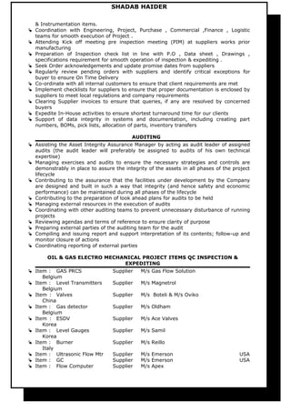 SHADAB HAIDER
& Instrumentation items.
 Coordination with Engineering, Project, Purchase , Commercial ,Finance , Logistic
teams for smooth execution of Project .
 Attending Kick off meeting pre inspection meeting (PIM) at suppliers works prior
manufacturing
 Preparation of Inspection check list in line with P.O , Data sheet , Drawings ,
specifications requirement for smooth operation of inspection & expediting .
 Seek Order acknowledgements and update promise dates from suppliers
 Regularly review pending orders with suppliers and identify critical exceptions for
buyer to ensure On Time Delivery
 Co-ordinate with all internal customers to ensure that client requirements are met
 Implement checklists for suppliers to ensure that proper documentation is enclosed by
suppliers to meet local regulations and company requirements
 Clearing Supplier invoices to ensure that queries, if any are resolved by concerned
buyers
 Expedite In-House activities to ensure shortest turnaround time for our clients
 Support of data integrity in systems and documentation, including creating part
numbers, BOMs, pick lists, allocation of parts, inventory transfers
AUDITING
 Assisting the Asset Integrity Assurance Manager by acting as audit leader of assigned
audits (the audit leader will preferably be assigned to audits of his own technical
expertise)
 Managing exercises and audits to ensure the necessary strategies and controls are
demonstrably in place to assure the integrity of the assets in all phases of the project
lifecycle
 Contributing to the assurance that the facilities under development by the Company
are designed and built in such a way that integrity (and hence safety and economic
performance) can be maintained during all phases of the lifecycle
 Contributing to the preparation of look ahead plans for audits to be held
 Managing external resources in the execution of audits
 Coordinating with other auditing teams to prevent unnecessary disturbance of running
projects
 Reviewing agendas and terms of reference to ensure clarity of purpose
 Preparing external parties of the auditing team for the audit
 Compiling and issuing report and support interpretation of its contents; follow-up and
monitor closure of actions
 Coordinating reporting of external parties
OIL & GAS ELECTRO MECHANICAL PROJECT ITEMS QC INSPECTION &
EXPEDITING
 Item : GAS PRCS Supplier M/s Gas Flow Solution
Belgium
 Item : Level Transmitters Supplier M/s Magnetrol
Belgium
 Item : Valves Supplier M/s Boteli & M/s Oviko
China
 Item : Gas detector Supplier M/s Oldham
Belgium
 Item : ESDV Supplier M/s Ace Valves
Korea
 Item : Level Gauges Supplier M/s Samil
Korea
 Item : Burner Supplier M/s Reillo
Italy
 Item : Ultrasonic Flow Mtr Supplier M/s Emerson USA
 Item : GC Supplier M/s Emerson USA
 Item : Flow Computer Supplier M/s Apex
 
