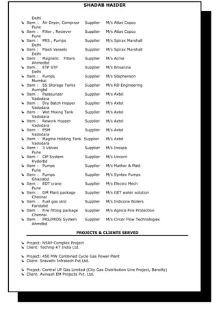 SHADAB HAIDER
Delhi
 Item : Air Dryer, Comprssr Supplier M/s Atlas Copco
Pune
 Item : Filter , Reciever Supplier M/s Atlas Copco
Pune
 Item : PRS , Pumps Supplier M/s Spirax Marshall
Delhi
 Item : Flash Vessels Supplier M/s Spirax Marshall
Delhi
 Item : Magnetic Filters Supplier M/s Acme
Ahmedbd
 Item : ETP STP Supplier M/s Brisanzia
Delhi
 Item : Pumps Supplier M/s Stephenson
Mumbai
 Item : SS Storage Tanks Supplier M/s RD Engineering
Aurngbd
 Item : Pasteurizer Supplier M/s Axtel
Vadodara
 Item : Dry Batch Hopper Supplier M/s Axtel
Vadodara
 Item : Wet Mixing Tank Supplier M/s Axtel
Vadodara
 Item : Rework Hopper Supplier M/s Axtel
Vadodara
 Item : PSM Supplier M/s Axtel
Vadodara
 Item : Magma Holding Tank Supplier M/s Axtel
Vadodara
 Item : 3 Valves Supplier M/s Inoxpa
Pune
 Item : ClP System Supplier M/s Uncorn
Hyderbd
 Item : Pumps Supplier M/s Mather & Platt
Pune
 Item : Pumps Supplier M/s Syntex Pumps
Ghaziabd
 Item : EOT crane Supplier M/s Electro Mech
Pune
 Item : DM Plant package Supplier M/s GET water solution
Chennai
 Item : Fuel gas skid Supplier M/s Indicone Boilers
Faridabd
 Item : Fire fitting package Supplier M/s Agnice Fire Protection
Chennai
 Item : PRS/PRDS System Supplier M/s Circor Flow Technologies
Ahmdbd
PROJECTS & CLIENTS SERVED
 Project: NSRP Complex Project
 Client: Technip KT India Ltd.
 Project: 450 MW Combined Cycle Gas Power Plant
 Client: Sravathi Infratech Pvt Ltd.
 Project: Central UP Gas Limited (City Gas Distribution Line Project, Bareilly)
 Client: Avinash EM Projects Pvt. Ltd.
 