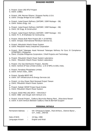 SHADAB HAIDER
 Project: Grain LNG RTLF Project
 Client: (CB&I)
 Project: XML Mariner Ethane / Propane Facility U.S.A.
 Client: Chicago Bridge & Iron (CB&I)
 Project: Jubail Export Refinery (SATORP / JERP Package – 5B)
 Client: Rotary Engg. Ltd.
 Project: Jubail Export Refinery (SATORP / JERP Package – 5B)
 Client: SK Engg. & Construction
 Project: Jubail Export Refinery (SATORP / JERP Package – 5C)
 Client: M. R. Al Khathalan for Contracting
 Project: Wasea Bulk Plant Project (BI # 10-00795)
 Client: Sinopac International Petroleum Service Co.
 Project: Mitsubishi Hitachi Power System
 Client: Mitsubishi Heavy Industries Corporation
 Project: Shell Tabangao Asset Renewal Tabangao Refinery for Euro IV Compliance
[STARTREC], Philippines
 Client: Chiyoda Philippines Corporation / Shell Projects and Technology
 Project: Mitsubishi Hitachi Power System Laboratory
 Client: Mitsubishi Hitachi Power System Laboratory
 Project: City Gas Distribution Project , Bareilly
 Client: Central UP Gas Limited (CUGL) a JV of BPCL & GAIL India.
 Project: Paradeep Phosphates Limited.
 Client: Simon India , Delhi
 Project: Paradip BOOT EPC
 Client: IOT Infrastructure & Energy Services Ltd.
 Project: Lin Kou Power Plant Renewal Project Taiwan
 Client: Mitsubishi Hitachi Power System

 Project: Rabigh IWSSP Project Saudi Arabia
 Client: Mitsubishi Hitachi Power System
 Project: ESSO PNG LNG EPC4 – 594153517
 Client: CB&I and Clough Joint Venture U.K.
 Project: Aravali Project , Cadbury Bournvita Making Plant , Dharuhera Rewari
 Client: A Joint Venture Between Cadbury India & Barmalt Gurgaon
PERSONAL DETAILS
Permanent Address : Vill- Chhajupura Sadat , Post-Amhera , District-Bijnor ,
U.P , India , 246726
Date of Birth : 10 Sep, 1986
Languages Known : English and Hindi
 